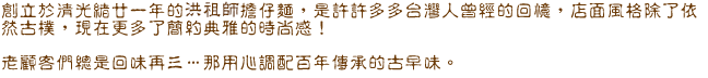 創立於清光緒甘一年的洪祖師擔仔麵，是許許多多台灣人曾經的回憶，店面風格除了依然古樸，現在更多了簡約典雅的時尚感！ 老顧客們總是回味再三…..那用心調配百年傳承的古早味。